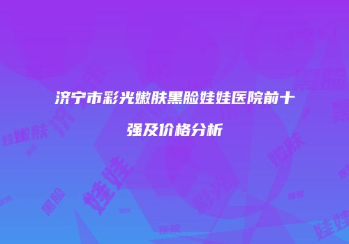 济宁市彩光嫩肤黑脸娃娃医院前十强及价格分析