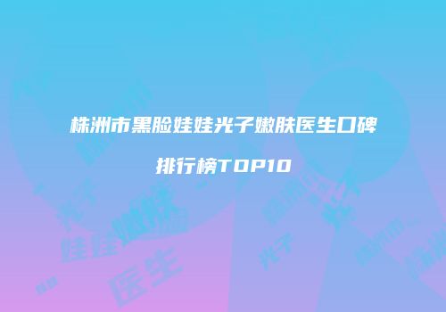 株洲市黑脸娃娃光子嫩肤医生口碑排行榜TOP10