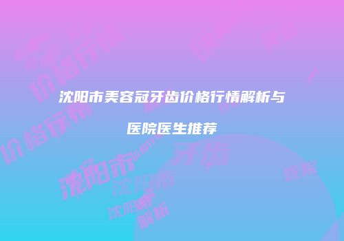 沈阳市美容冠牙齿价格行情解析与医院医生推荐