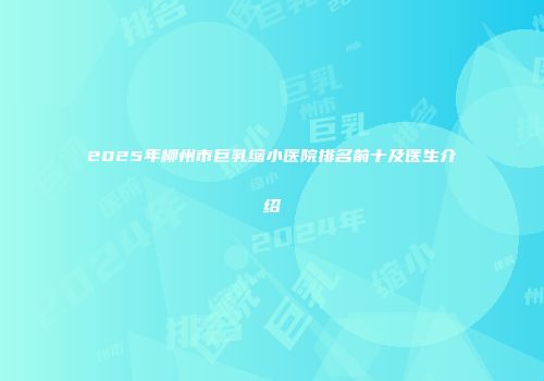 2025年柳州市巨乳缩小医院排名前十及医生介绍
