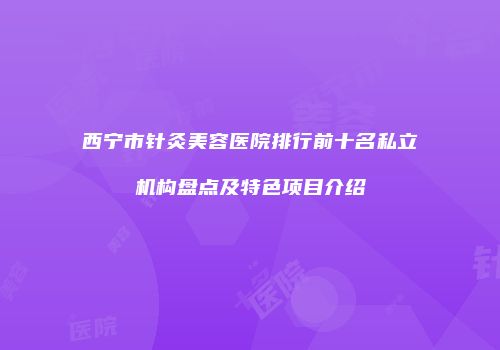 西宁市针灸美容医院排行前十名私立机构盘点及特色项目介绍
