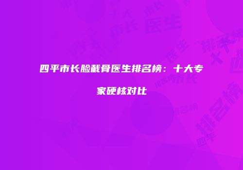 四平市长脸截骨医生排名榜：十大专家硬核对比