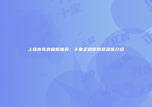 上饶市乳房吸脂推荐：十家正规医院及名医介绍