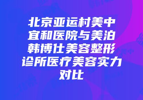 北京亚运村美中宜和医院与美泊韩博仕美容整形诊所医疗美容实力对比