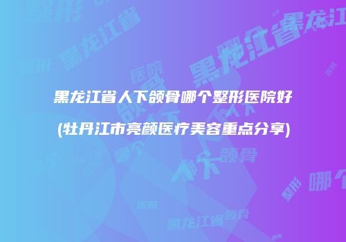 黑龙江省人下颌骨哪个整形医院好(牡丹江市亮颜医疗美容重点分享)