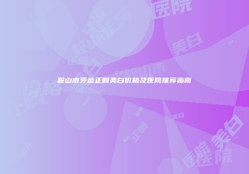 鞍山市牙齿正畸美白价格及医院推荐指南