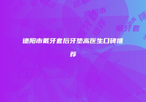 德阳市戴牙套后牙垫高医生口碑推荐
