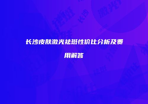 长沙皮肤激光祛斑性价比分析及费用解答