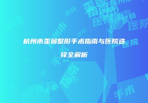 杭州市歪鼻整形手术指南与医院选择全解析