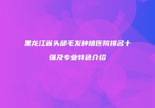 黑龙江省头部毛发种植医院排名十强及专业特色介绍