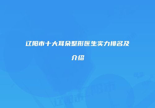 辽阳市十大耳朵整形医生实力排名及介绍
