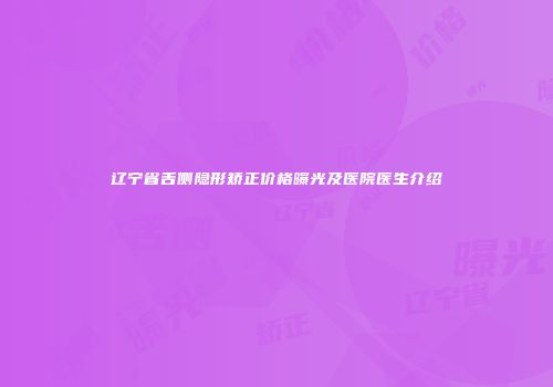 辽宁省舌侧隐形矫正价格曝光及医院医生介绍
