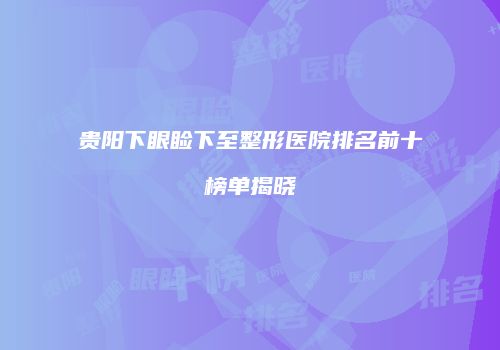 贵阳下眼睑下至整形医院排名前十榜单揭晓
