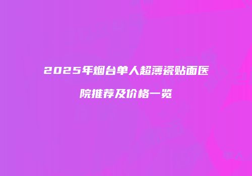 2025年烟台单人超薄瓷贴面医院推荐及价格一览