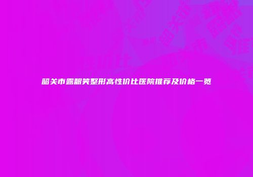 韶关市露龈笑整形高性价比医院推荐及价格一览