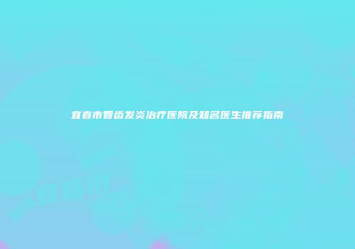 宜春市智齿发炎治疗医院及知名医生推荐指南