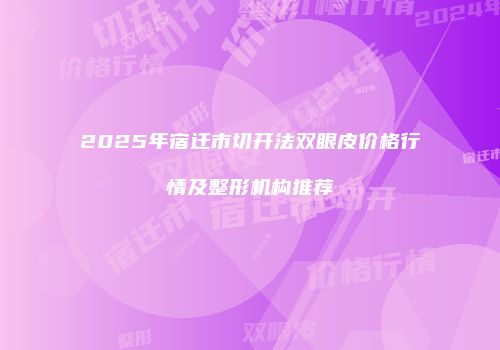 2025年宿迁市切开法双眼皮价格行情及整形机构推荐