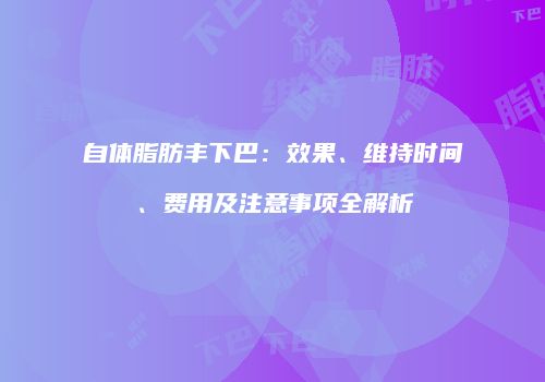 自体脂肪丰下巴：效果、维持时间、费用及注意事项全解析