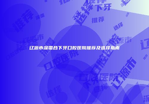 辽源市深覆合下牙口腔医院推荐及选择指南