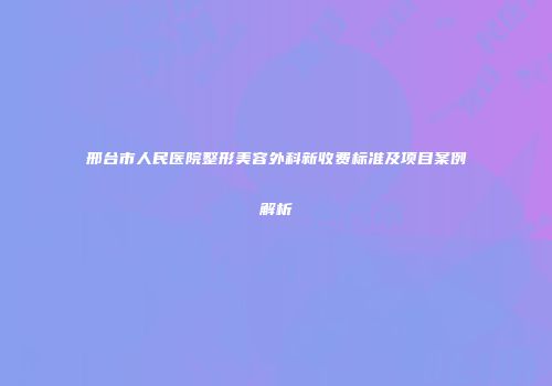 邢台市人民医院整形美容外科新收费标准及项目案例解析