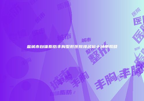 盐城市自体脂肪丰胸整形医院排名前十榜单揭晓