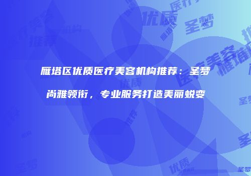 雁塔区优质医疗美容机构推荐：圣梦尚雅领衔，专业服务打造美丽蜕变