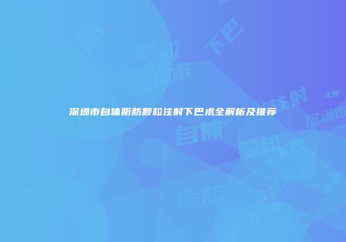深圳市自体脂肪颗粒注射下巴术全解析及推荐