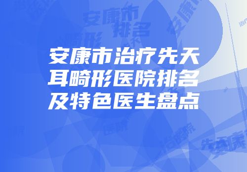 安康市治疗先天耳畸形医院排名及特色医生盘点