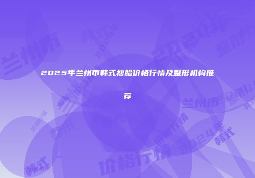 2025年兰州市韩式瘦脸价格行情及整形机构推荐