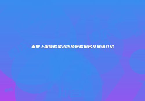 重庆上眼睑除皱术优质医院排名及详细介绍