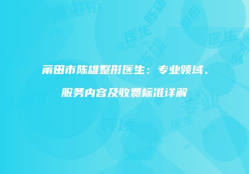莆田市陈雄整形医生：专业领域、服务内容及收费标准详解