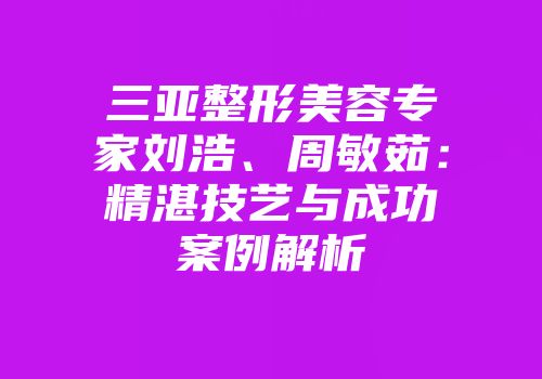 三亚整形美容专家刘浩、周敏茹：精湛技艺与成功案例解析
