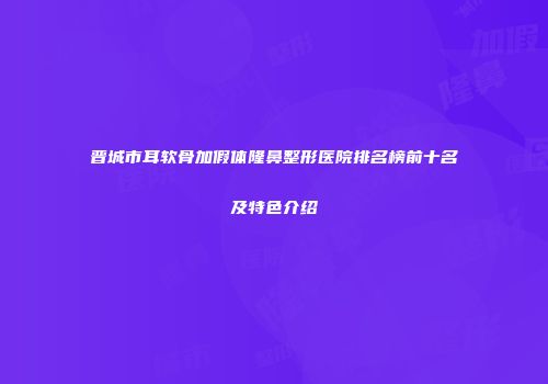 晋城市耳软骨加假体隆鼻整形医院排名榜前十名及特色介绍