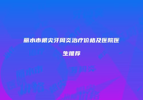丽水市根尖牙周炎治疗价格及医院医生推荐
