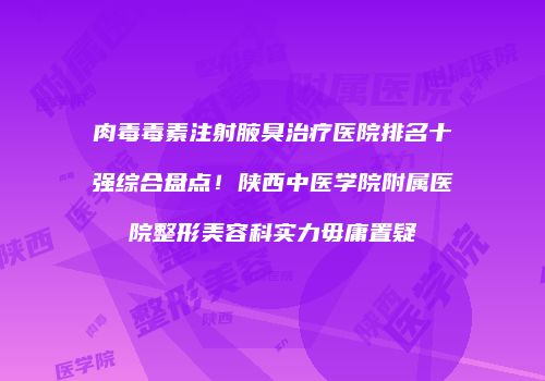 肉毒毒素注射腋臭治疗医院排名十强综合盘点！陕西中医学院附属医院整形美容科实力毋庸置疑