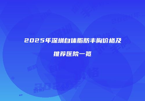 2025年深圳自体脂肪丰胸价格及推荐医院一览