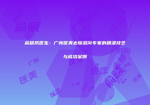 俞晓岚医生：广州医美去除泪沟专家的精湛技艺与成功案例