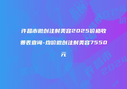 许昌市微创注射美容2025价格收费表查询-均价微创注射美容7550元