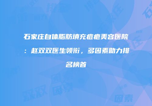 石家庄自体脂肪填充痘疤美容医院：赵双双医生领衔，多因素助力排名榜首