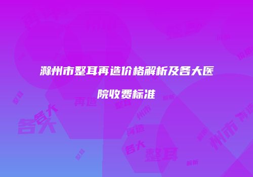 滁州市整耳再造价格解析及各大医院收费标准