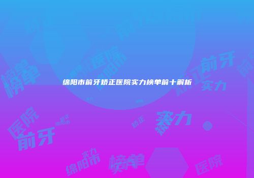 绵阳市前牙矫正医院实力榜单前十解析