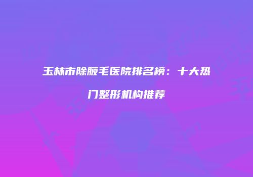 玉林市除腋毛医院排名榜：十大热门整形机构推荐