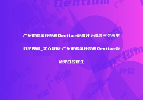 广州市韩国种登腾Dentium种植牙上榜前三个医生好评如潮_实力雄厚-广州市韩国种登腾Dentium种植牙口腔医生