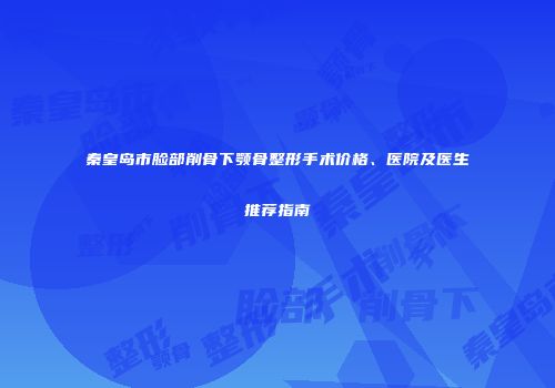 秦皇岛市脸部削骨下颚骨整形手术价格、医院及医生推荐指南