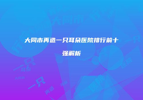 大同市再造一只耳朵医院排行前十强解析
