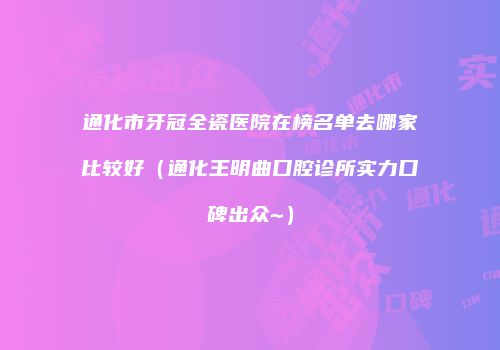 通化市牙冠全瓷医院在榜名单去哪家比较好（通化王明曲口腔诊所实力口碑出众~）