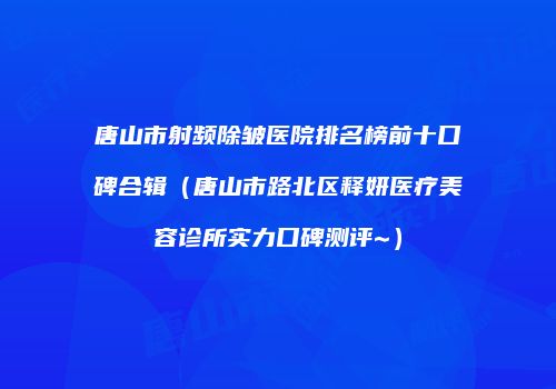 唐山市射频除皱医院排名榜前十口碑合辑（唐山市路北区释妍医疗美容诊所实力口碑测评~）