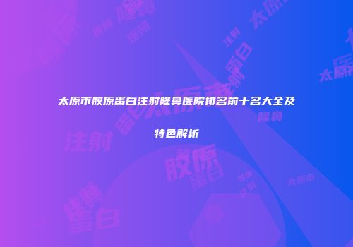 太原市胶原蛋白注射隆鼻医院排名前十名大全及特色解析