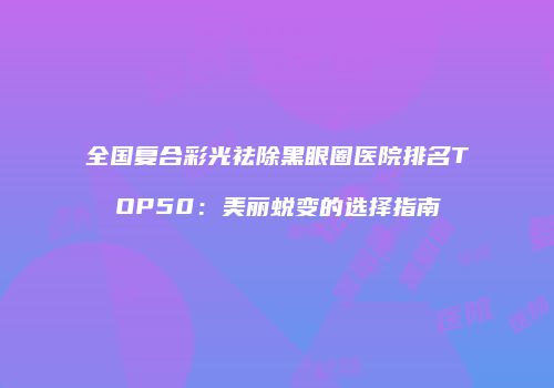 全国复合彩光祛除黑眼圈医院排名TOP50：美丽蜕变的选择指南