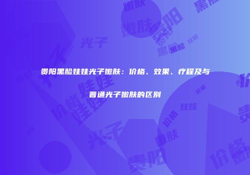 贵阳黑脸娃娃光子嫩肤：价格、效果、疗程及与普通光子嫩肤的区别